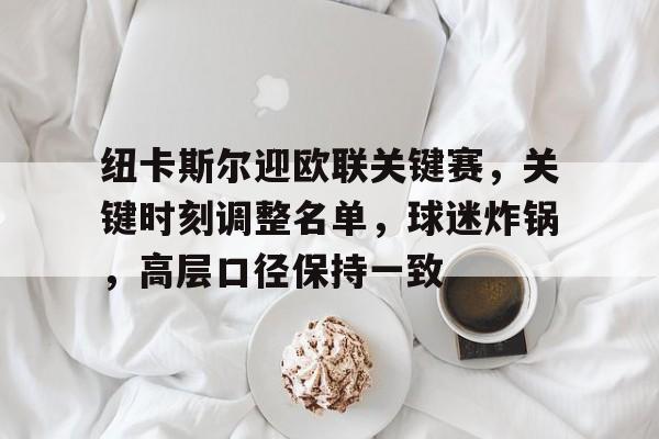 开云平台中国-关于纽卡斯尔迎欧联关键赛，关键时刻调整名单，球迷炸锅，高层口径保持一致的信息