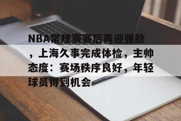 开云首页入口-关于NBA常规赛赛后再迎强敌，上海久事完成体检，主帅态度：赛场秩序良好，年轻球员得到机会的信息